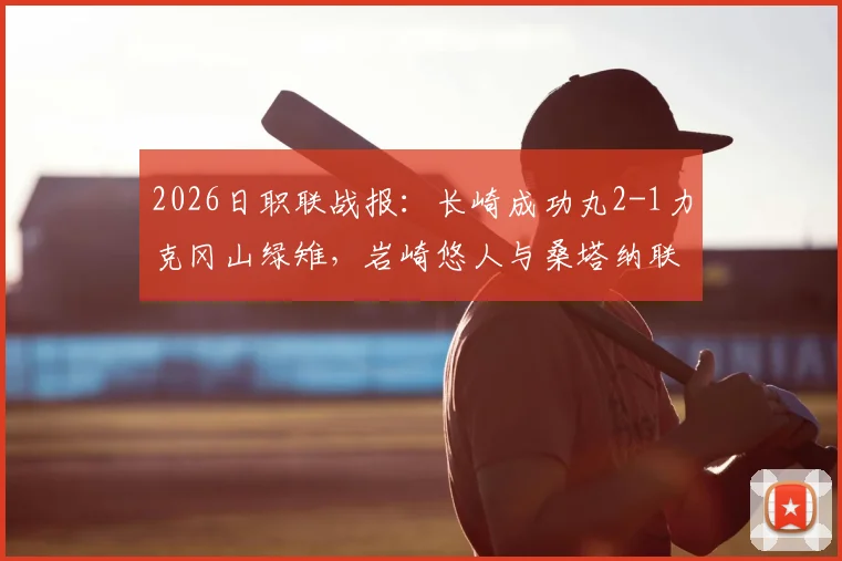 2026日职联战报：长崎成功丸2-1力克冈山绿雉，岩崎悠人与桑塔纳联袂建功，客队防线问题凸显
