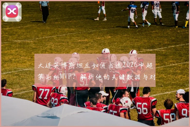 大连英博斯坦丘如何当选2026中超第七轮MVP?解析他的关键数据与对球队价值