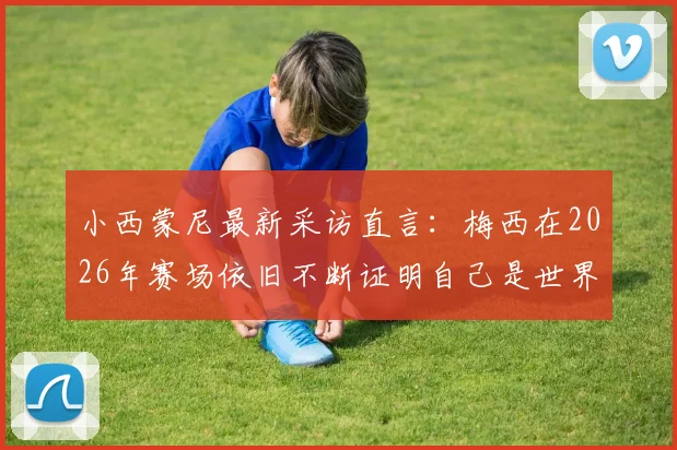 小西蒙尼最新采访直言：梅西在2026年赛场依旧不断证明自己是世界最佳，坦言对球队整体表现满意
