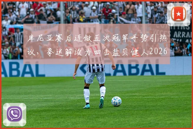 库尼亚赛后连做五次冠军手势引热议,拳迷解读为回击盐贝健人2026年赛前挑衅言论