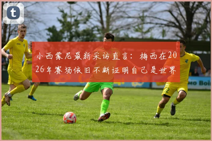 小西蒙尼最新采访直言：梅西在2026年赛场依旧不断证明自己是世界最佳，坦言对球队整体表现满意
