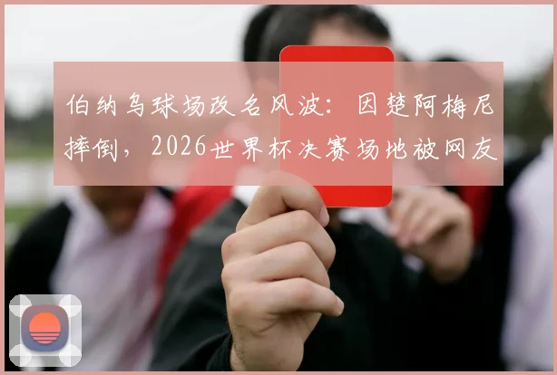 伯纳乌球场改名风波:因楚阿梅尼摔倒,2026世界杯决赛场地被网友戏称“倒地点”