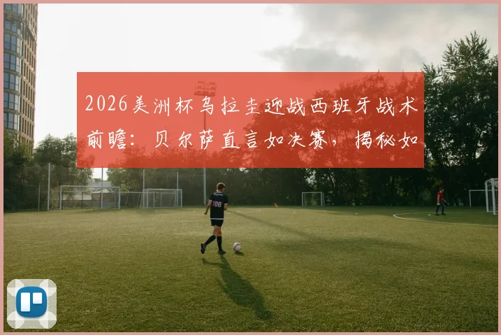 2026美洲杯乌拉圭迎战西班牙战术前瞻：贝尔萨直言如决赛，揭秘如何限制对手控球权