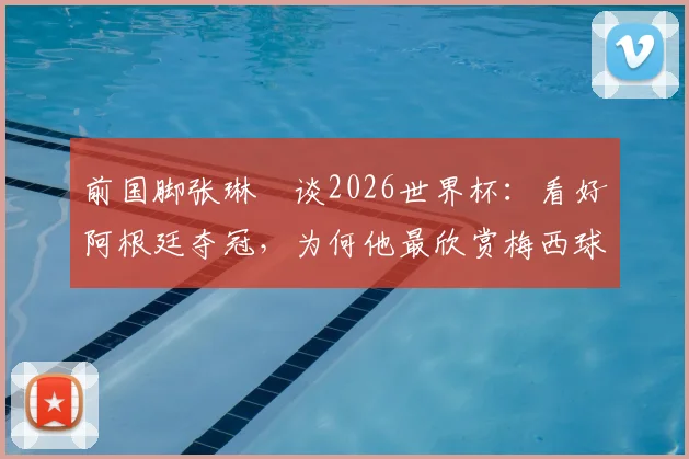 前国脚张琳芃谈2026世界杯：看好阿根廷夺冠，为何他最欣赏梅西球技与品格？