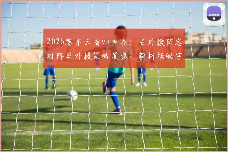 2026赛季云南vs申花：五外援阵容对阵单外援策略复盘，解析杨皓宇、吴启鹏登场表现与比赛走向