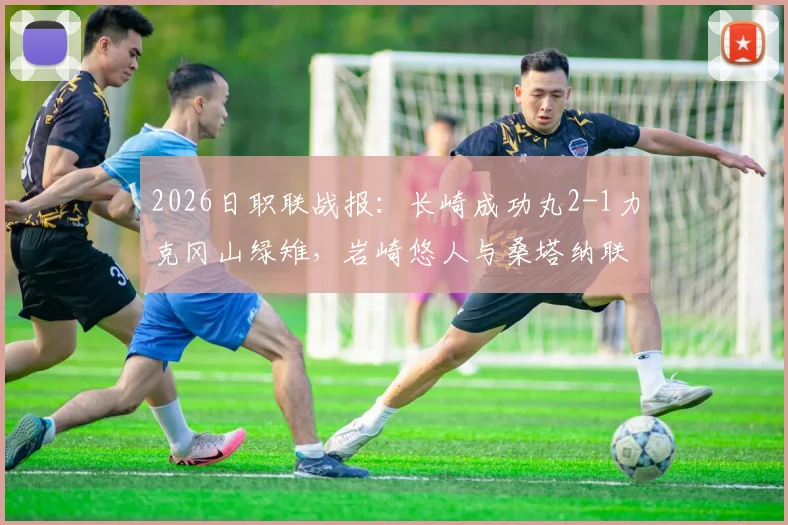 2026日职联战报：长崎成功丸2-1力克冈山绿雉，岩崎悠人与桑塔纳联袂建功，客队防线问题凸显