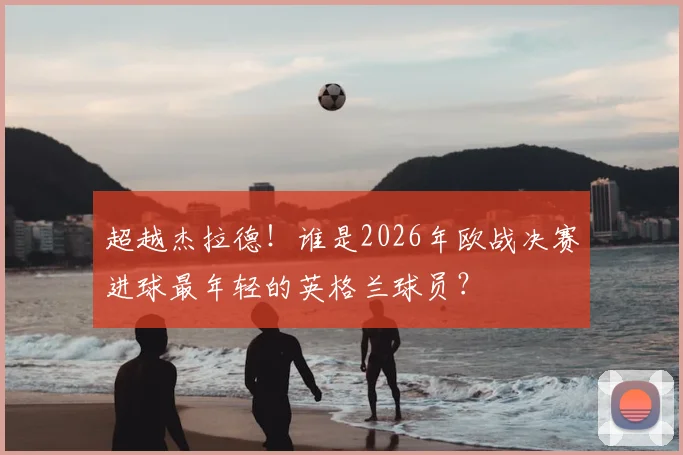 超越杰拉德！谁是2026年欧战决赛进球最年轻的英格兰球员？