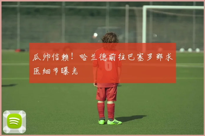 瓜帅信赖！哈兰德前往巴塞罗那求医细节曝光