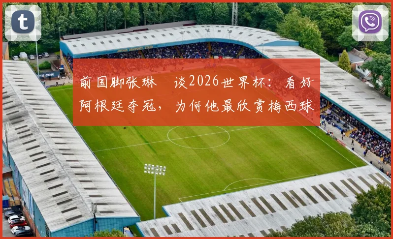 前国脚张琳芃谈2026世界杯：看好阿根廷夺冠，为何他最欣赏梅西球技与品格？