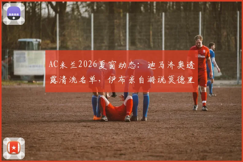 AC米兰2026夏窗动态:迪马济奥透露清洗名单,伊布亲自游说莫德里奇加盟内幕