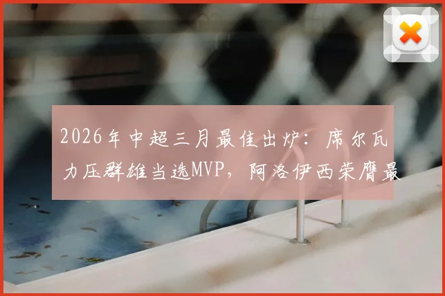 2026年中超三月最佳出炉:席尔瓦力压群雄当选MVP,阿洛伊西荣膺最佳主帅,附完整最佳阵容及数据解读