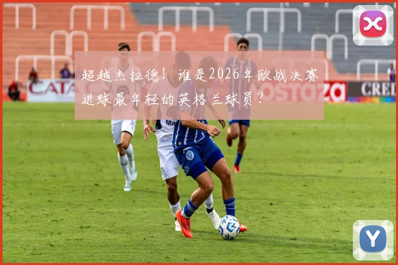 超越杰拉德！谁是2026年欧战决赛进球最年轻的英格兰球员？