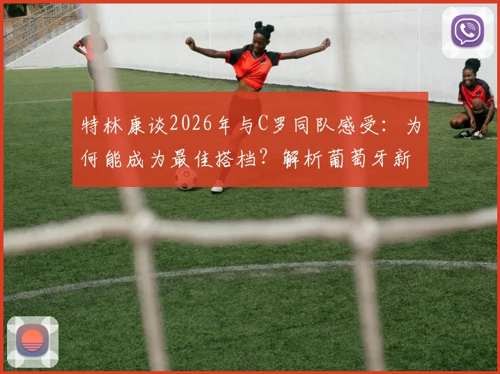 特林康谈2026年与C罗同队感受：为何能成为最佳搭档？解析葡萄牙新星的成长路径
