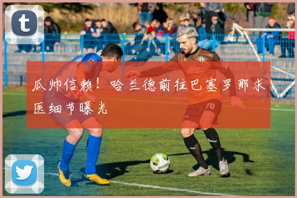 瓜帅信赖!哈兰德前往巴塞罗那求医细节曝光