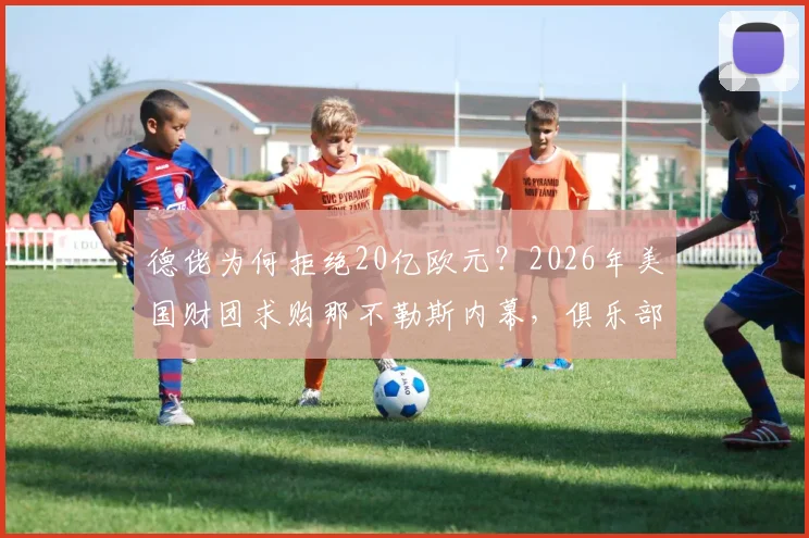 德佬为何拒绝20亿欧元?2026年美国财团求购那不勒斯内幕,俱乐部转让最新动态解读