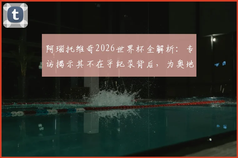 阿瑙托维奇2026世界杯全解析：专访揭示其不在乎纪录背后，为奥地利拼尽全力的职业态度