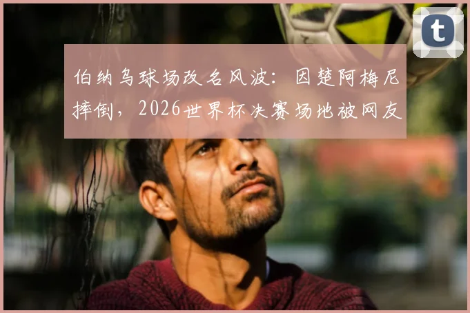 伯纳乌球场改名风波：因楚阿梅尼摔倒，2026世界杯决赛场地被网友戏称“倒地点”